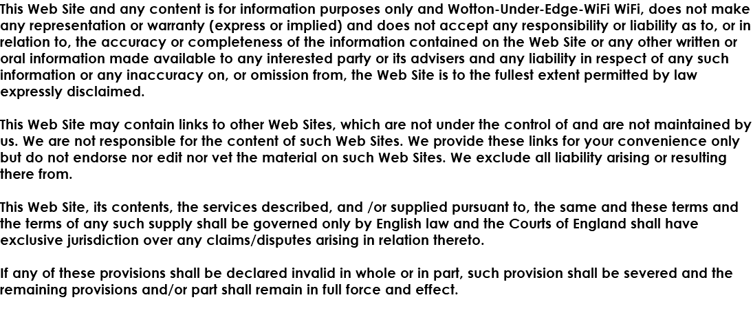 This Web Site and any content is for information purposes only and Wotton-Under-Edge-WiFi WiFi, does not make any representation or warranty (express or implied) and does not accept any responsibility or liability as to, or in relation to, the accuracy or completeness of the information contained on the Web Site or any other written or oral information made available to any interested party or its advisers and any liability in respect of any such information or any inaccuracy on, or omission from, the Web Site is to the fullest extent permitted by law expressly disclaimed. This Web Site may contain links to other Web Sites, which are not under the control of and are not maintained by us. We are not responsible for the content of such Web Sites. We provide these links for your convenience only but do not endorse nor edit nor vet the material on such Web Sites. We exclude all liability arising or resulting there from. This Web Site, its contents, the services described, and /or supplied pursuant to, the same and these terms and the terms of any such supply shall be governed only by English law and the Courts of England shall have exclusive jurisdiction over any claims/disputes arising in relation thereto. If any of these provisions shall be declared invalid in whole or in part, such provision shall be severed and the remaining provisions and/or part shall remain in full force and effect. 